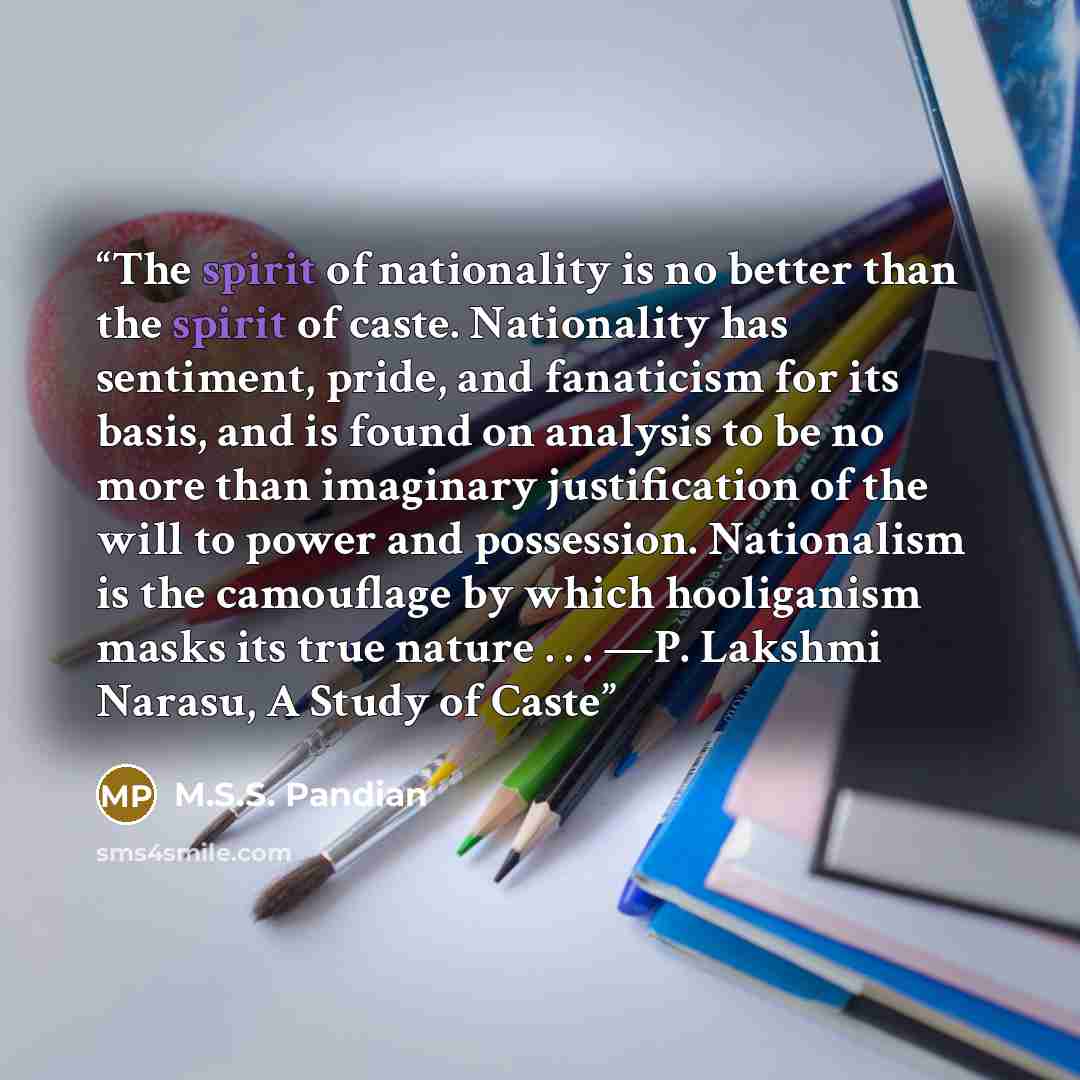 “The spirit of nationality is no better than the spirit of caste. Nationality has sentiment, pride, and fanaticism for its basis, and is found on analysis to be no more than imaginary justification of the will to power and possession. Nationalism is the camouflage by which hooliganism masks its…” quote by M.S.S. Pandian