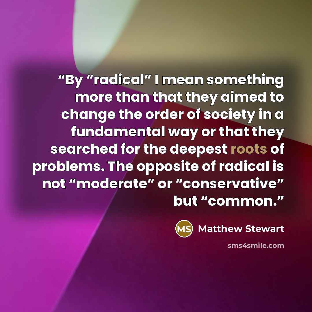 “By “radical” I mean something more than that they aimed to change the order of society in a fundamental way or that they searched for the deepest roots of problems. The opposite of radical is not “moderate” or “conservative” but “common.” quote by Matthew Stewart