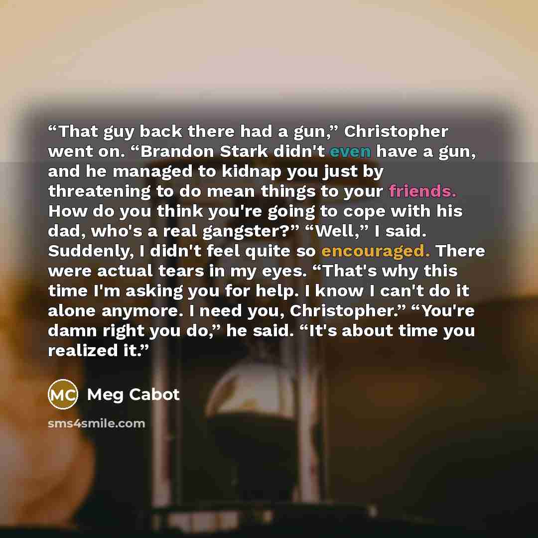 “That guy back there had a gun,” Christopher went on. “Brandon Stark didn't even have a gun, and he managed to kidnap you just by threatening to do mean things to your friends. How do you think you're going to cope with his dad, who's a real gangster?” “Well,” I said. Suddenly, I didn't feel quite…” quote by Meg Cabot