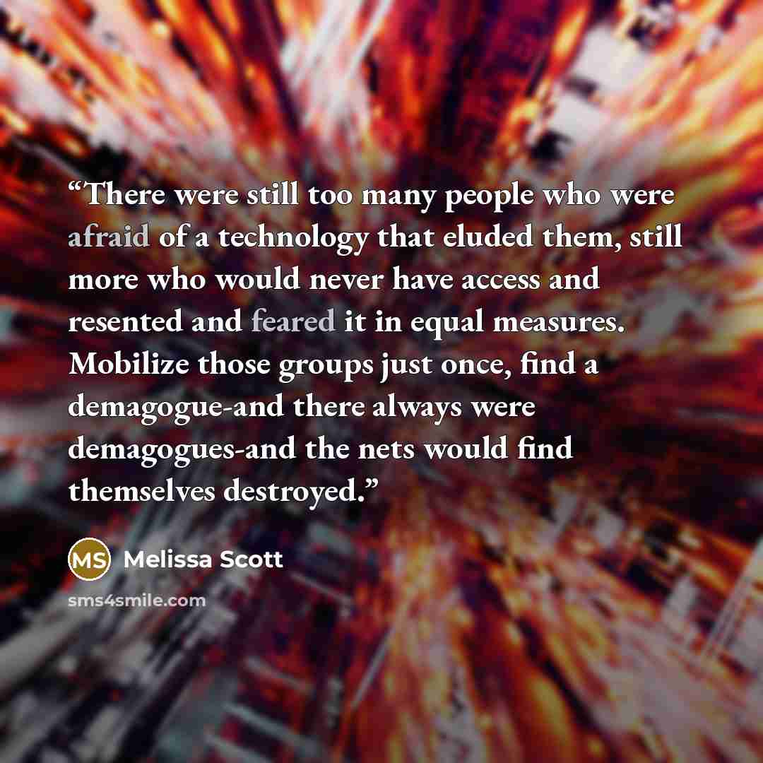 “There were still too many people who were afraid of a technology that eluded them, still more who would never have access and resented and feared it in equal measures. Mobilize those groups just once, find a demagogue-and there always were demagogues-and the nets would find themselves destroyed.” quote by Melissa Scott
