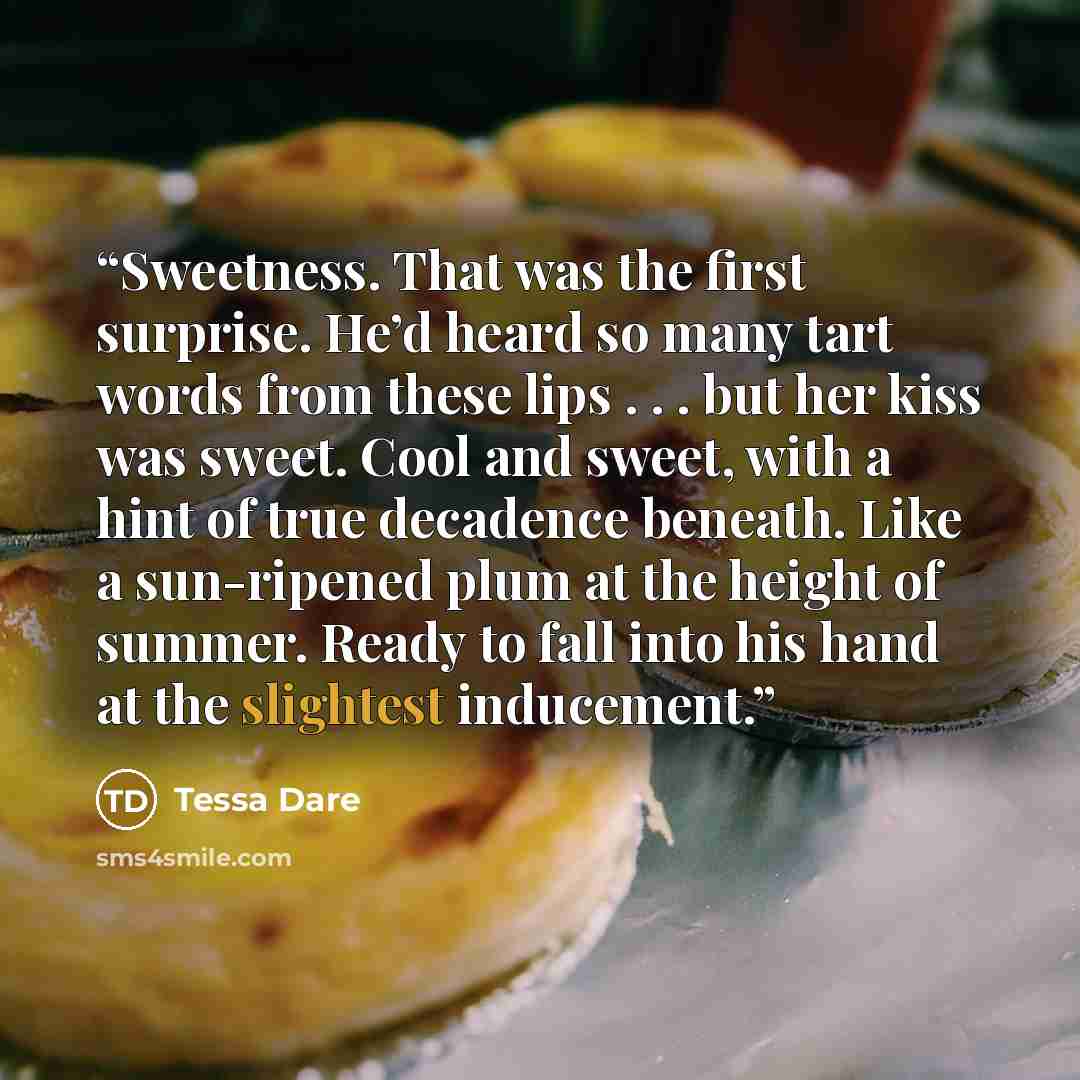 “Sweetness. That was the first surprise. He’d heard so many tart words from these lips . . . but her kiss was sweet. Cool and sweet, with a hint of true decadence beneath. Like a sun-ripened plum at the height of summer. Ready to fall into his hand at the slightest inducement.” quote by Tessa Dare