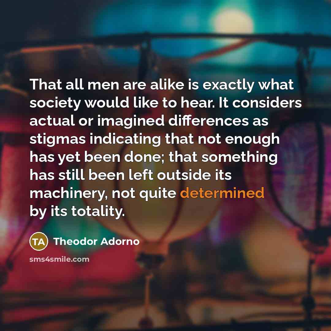 “That all men are alike is exactly what society would like to hear. It considers actual or imagined differences as stigmas indicating that not enough has yet been done; that something has still been left outside its machinery, not quite determined by its totality.” quote by Theodor Adorno