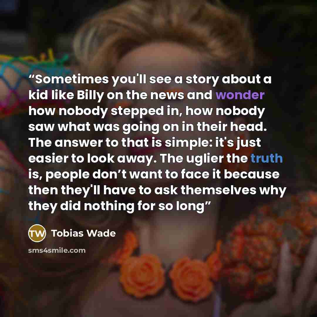“Sometimes you'll see a story about a kid like Billy on the news and wonder how nobody stepped in, how nobody saw what was going on in their head. The answer to that is simple: it's just easier to look away. The uglier the truth is, people don’t want to face it because then they'll have to ask…” quote by Tobias Wade