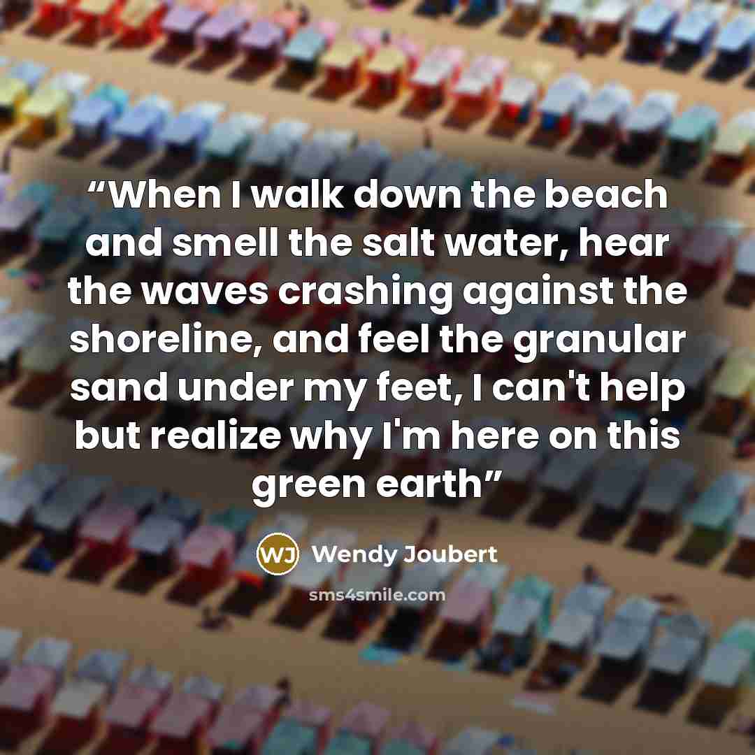 “When I walk down the beach and smell the salt water, hear the waves crashing against the shoreline, and feel the granular sand under my feet, I can't help but realize why I'm here on this green earth” quote by Wendy Joubert