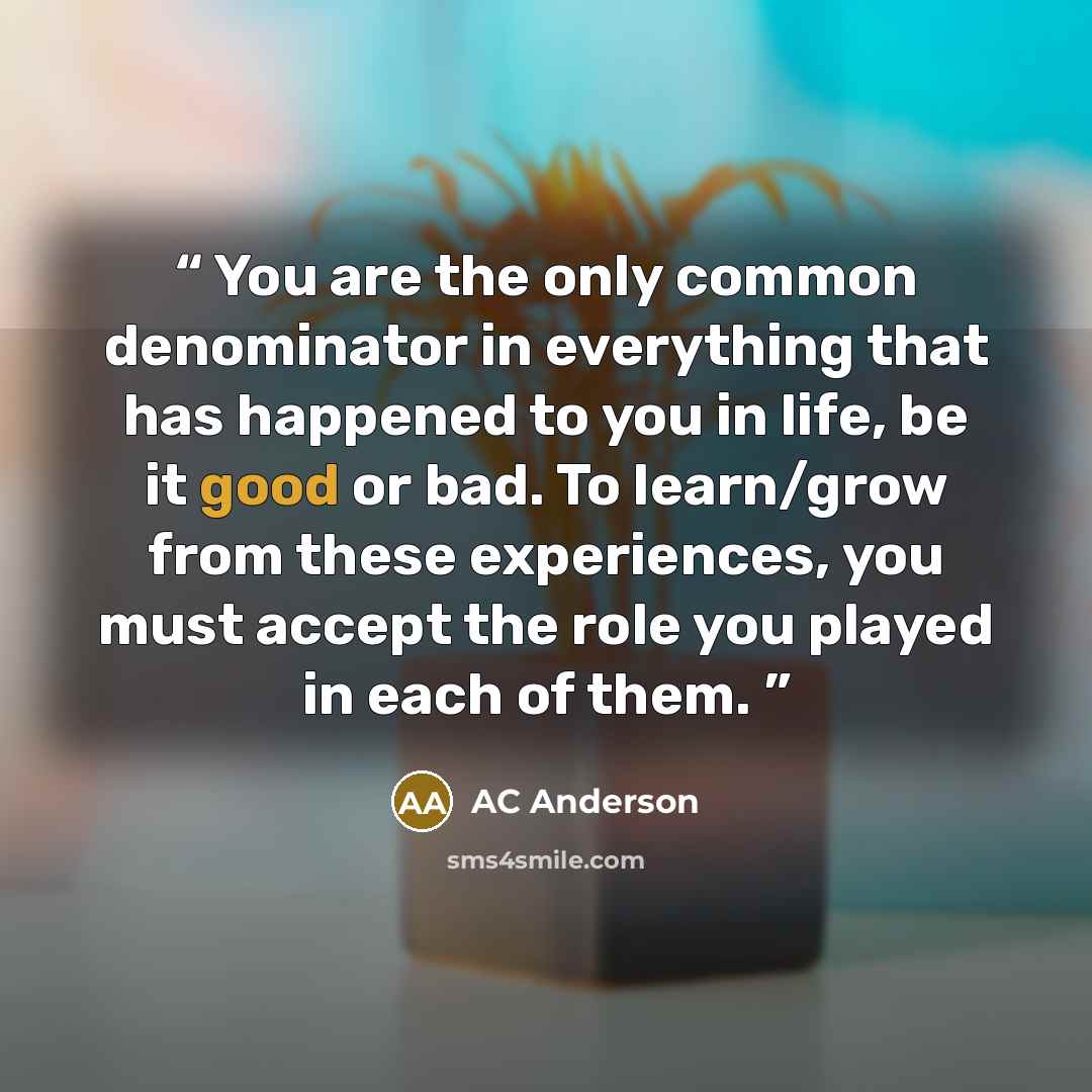 “You are the only common denominator in everything that has happened to you in life, be it good or bad. To learn/grow from these experiences, you must accept the role you played in each of them.” quote by AC Anderson