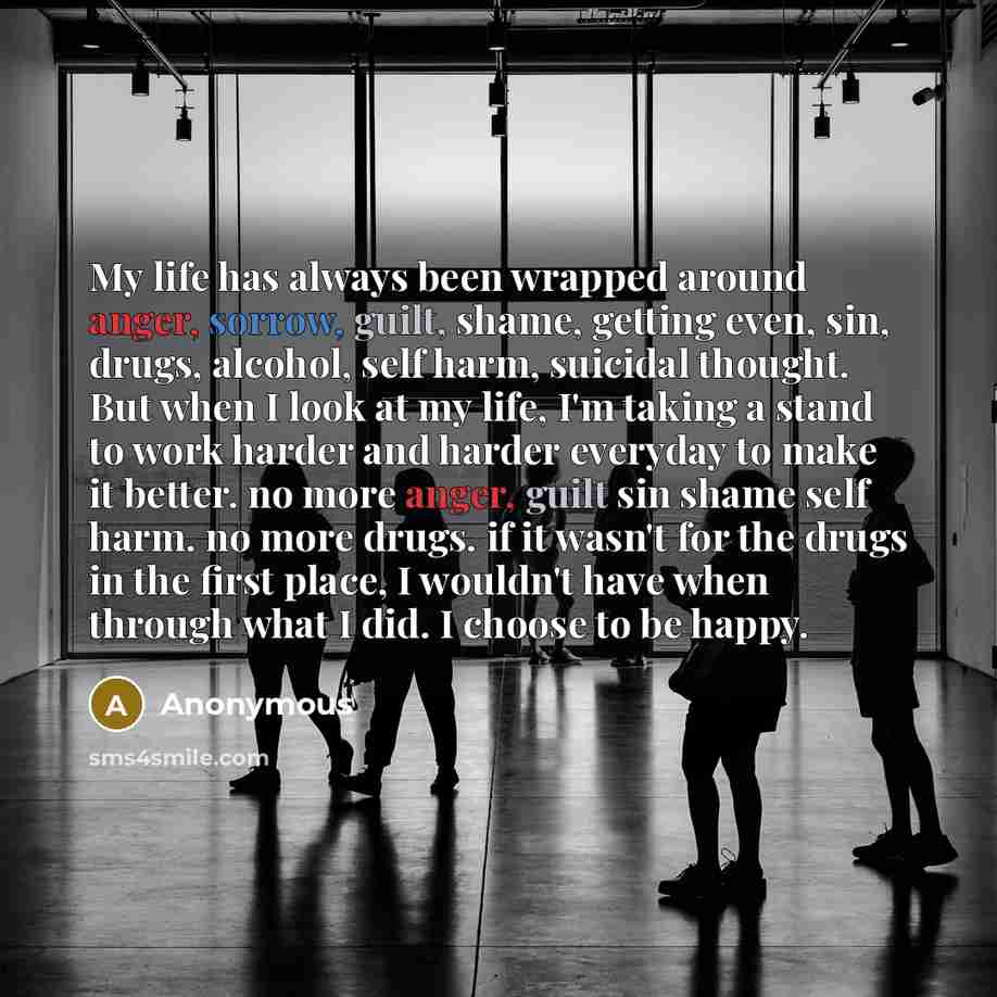 “My life has always been wrapped around anger, sorrow, guilt, shame, getting even, sin, drugs, alcohol, self harm, suicidal thought. But when I look at my life, I'm taking a stand to work harder and harder everyday to make it better. no more anger, guilt sin shame self harm. no more drugs. if it…” quote by Anonymous