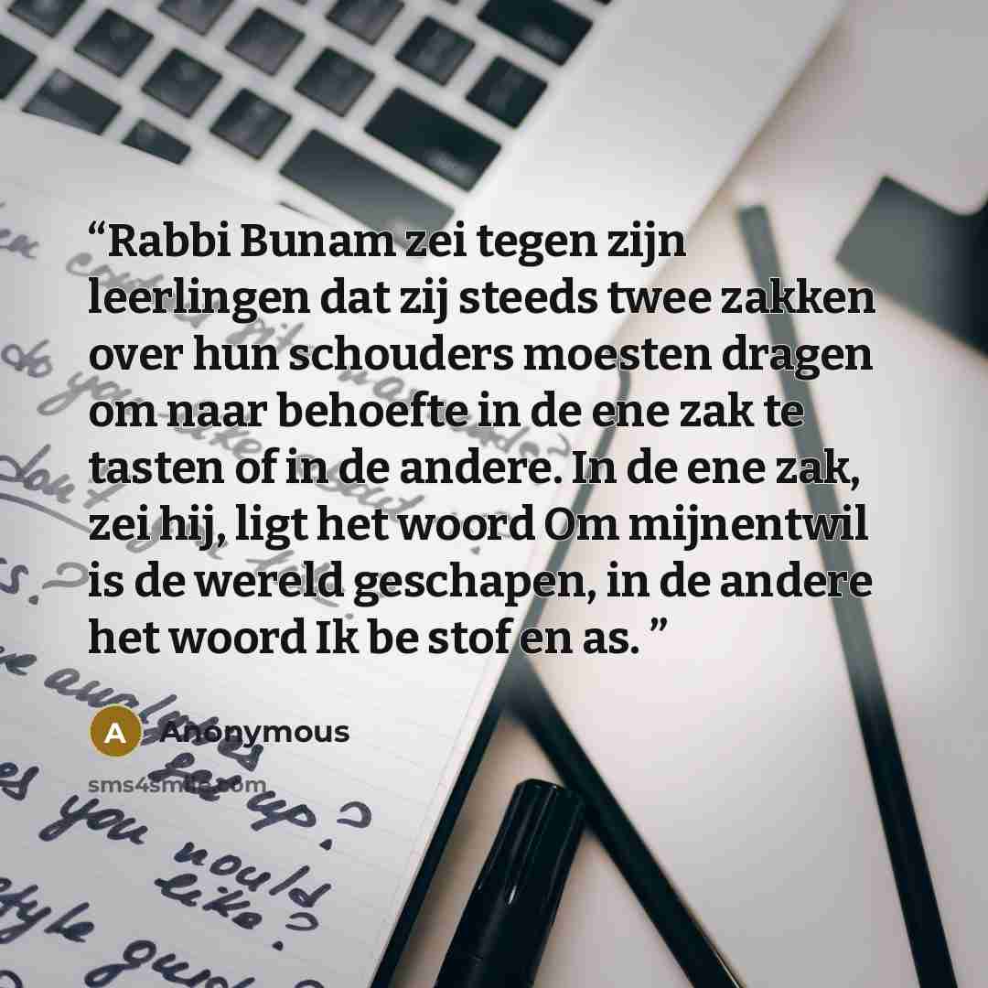 “Rabbi Bunam zei tegen zijn leerlingen dat zij steeds twee zakken over hun schouders moesten dragen om naar behoefte in de ene zak te tasten of in de andere. In de ene zak, zei hij, ligt het woord Om mijnentwil is de wereld geschapen, in de andere het woord Ik be stof en as.” quote by Anonymous