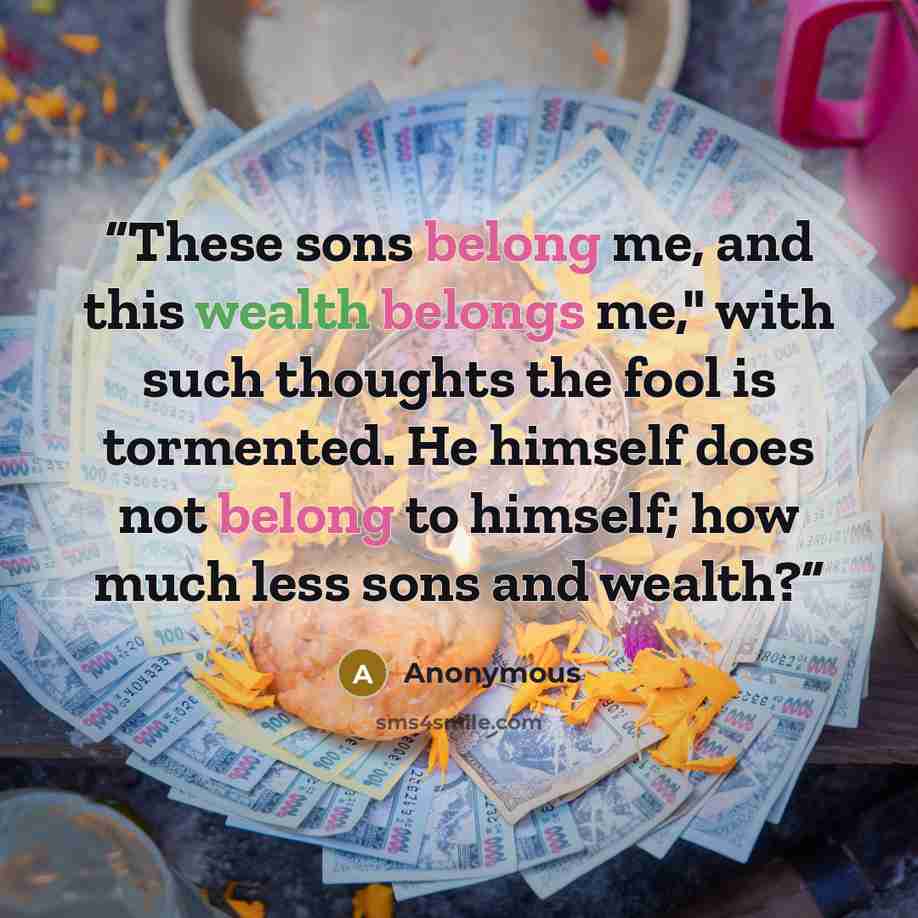 “These sons belong me, and this wealth belongs me," with such thoughts the fool is tormented. He himself does not belong to himself; how much less sons and wealth?” quote by Anonymous
