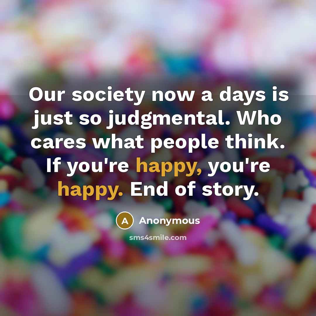 “Our society now a days is just so judgmental. Who cares what people think. If you're happy, you're happy. End of story.” quote by Anonymous