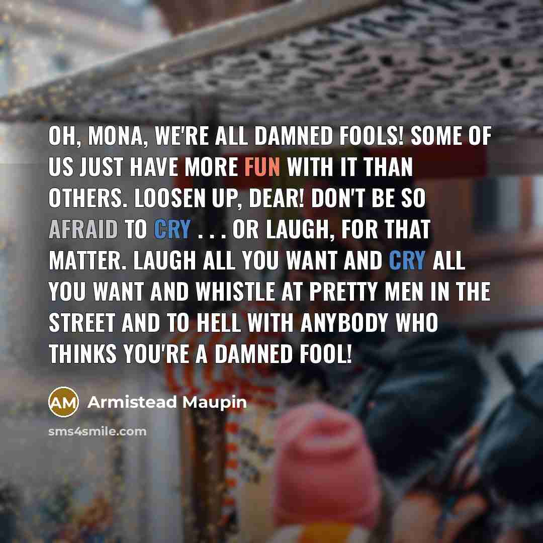 “Oh, Mona, we're all damned fools! Some of us just have more fun with it than others. Loosen up, dear! Don't be so afraid to cry . . . or laugh, for that matter. Laugh all you want and cry all you want and whistle at pretty men in the street and to hell with anybody who thinks you're a damned fool!” quote by Armistead Maupin