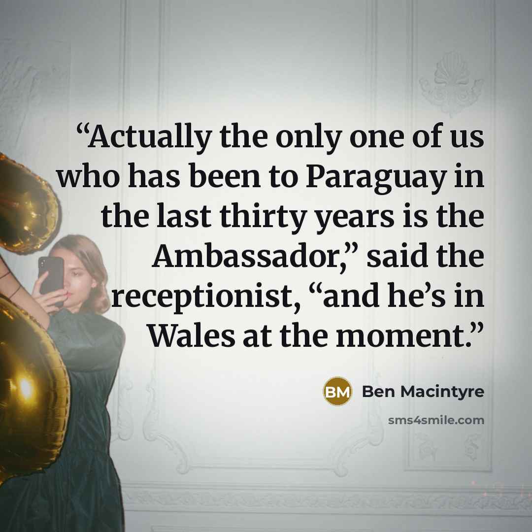 “Actually the only one of us who has been to Paraguay in the last thirty years is the Ambassador,” said the receptionist, “and he’s in Wales at the moment.” quote by Ben Macintyre