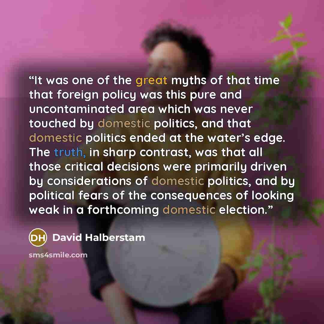 “It was one of the great myths of that time that foreign policy was this pure and uncontaminated area which was never touched by domestic politics, and that domestic politics ended at the water’s edge. The truth, in sharp contrast, was that all those critical decisions were primarily driven by…” quote by David Halberstam
