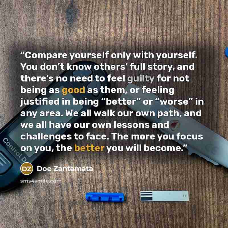 “Compare yourself only with yourself. You don’t know others’ full story, and there’s no need to feel guilty for not being as good as them, or feeling justified in being “better” or “worse” in any area. We all walk our own path, and we all have our own lessons and challenges to face. The more you…” quote by Doe Zantamata