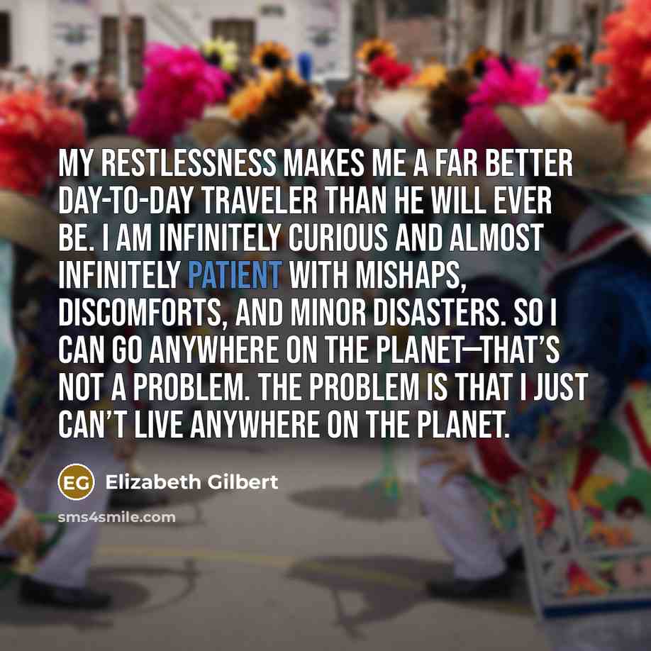 “My restlessness makes me a far better day-to-day traveler than he will ever be. I am infinitely curious and almost infinitely patient with mishaps, discomforts, and minor disasters. So I can go anywhere on the planet—that’s not a problem. The problem is that I just can’t live anywhere on the planet.” quote by Elizabeth Gilbert