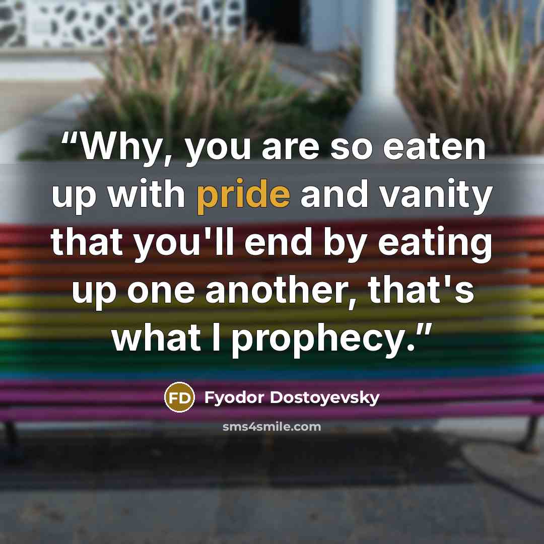 “Why, you are so eaten up with pride and vanity that you'll end by eating up one another, that's what I prophecy.” quote by Fyodor Dostoyevsky