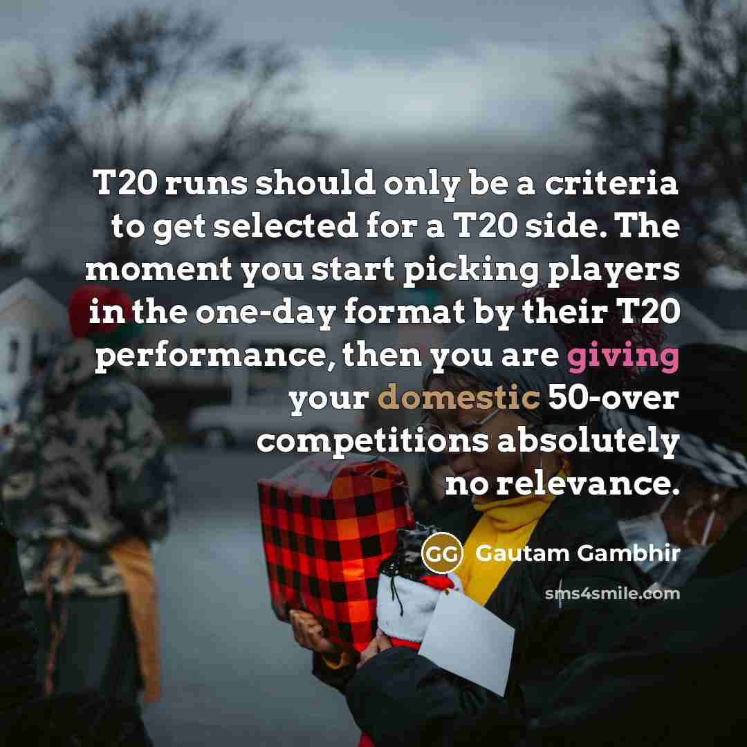 “T20 runs should only be a criteria to get selected for a T20 side. The moment you start picking players in the one-day format by their T20 performance, then you are giving your domestic 50-over competitions absolutely no relevance.” quote by Gautam Gambhir