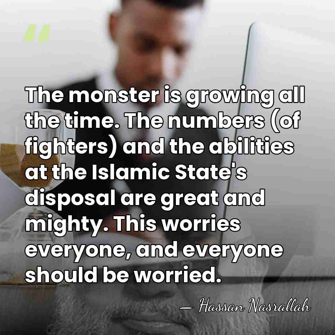 The monster is growing all the time. The numbers (of fighters) and&hellip; - Hassan Nasrallah