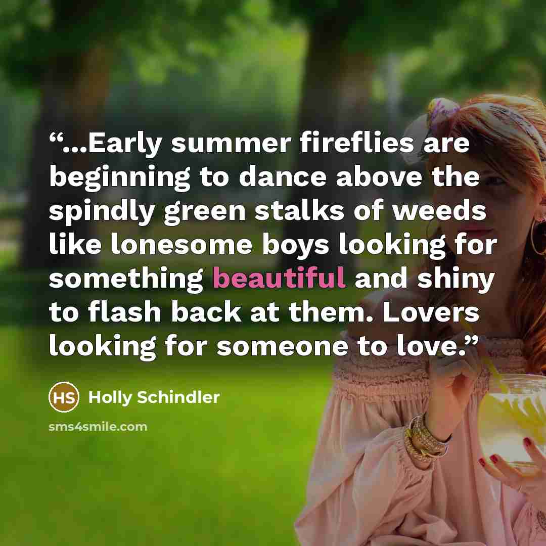 “...Early summer fireflies are beginning to dance above the spindly green stalks of weeds like lonesome boys looking for something beautiful and shiny to flash back at them. Lovers looking for someone to love.” quote by Holly Schindler