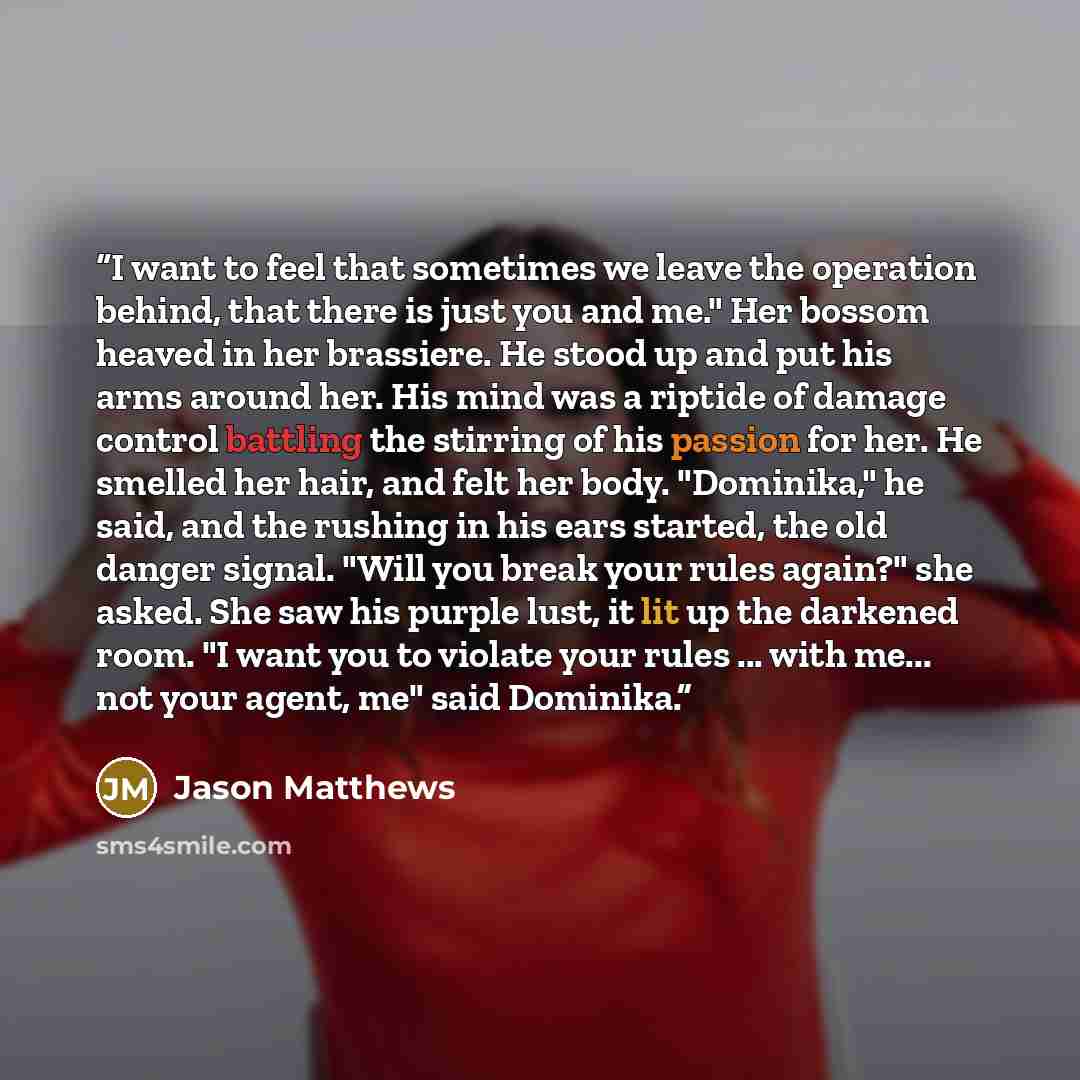 “I want to feel that sometimes we leave the operation behind, that there is just you and me." Her bossom heaved in her brassiere. He stood up and put his arms around her. His mind was a riptide of damage control battling the stirring of his passion for her. He smelled her hair, and felt her body…” quote by Jason Matthews