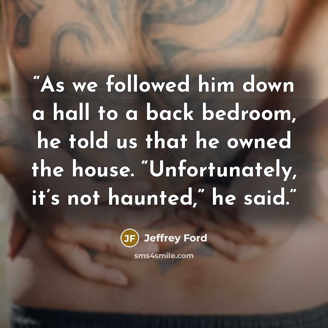 “As we followed him down a hall to a back bedroom, he told us that he owned the house. “Unfortunately, it’s not haunted,” he said.” quote by Jeffrey Ford