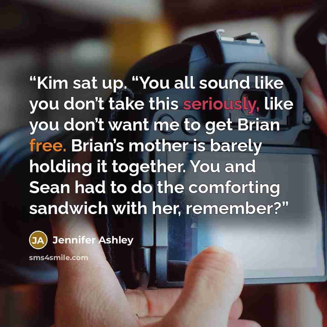 “Kim sat up. “You all sound like you don’t take this seriously, like you don’t want me to get Brian free. Brian’s mother is barely holding it together. You and Sean had to do the comforting sandwich with her, remember?” quote by Jennifer Ashley