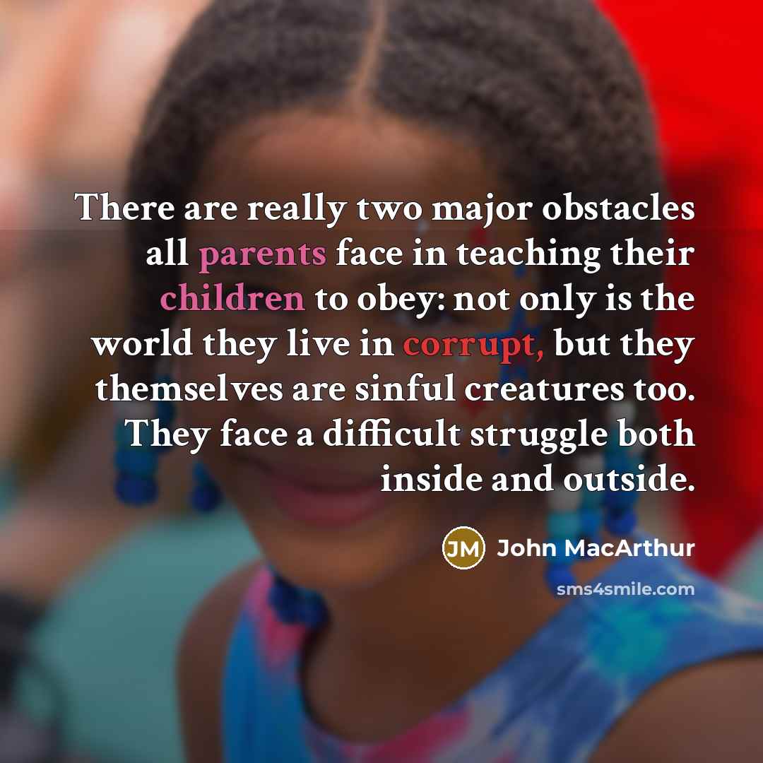 “There are really two major obstacles all parents face in teaching their children to obey: not only is the world they live in corrupt, but they themselves are sinful creatures too. They face a difficult struggle both inside and outside.” quote by John Macarthur