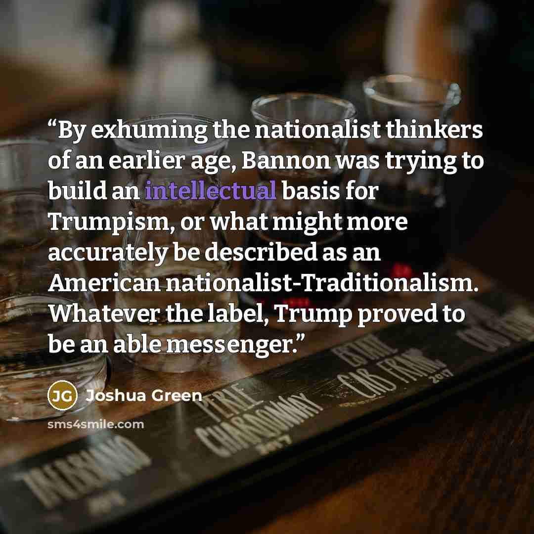 “By exhuming the nationalist thinkers of an earlier age, Bannon was trying to build an intellectual basis for Trumpism, or what might more accurately be described as an American nationalist-Traditionalism. Whatever the label, Trump proved to be an able messenger.” quote by Joshua Green
