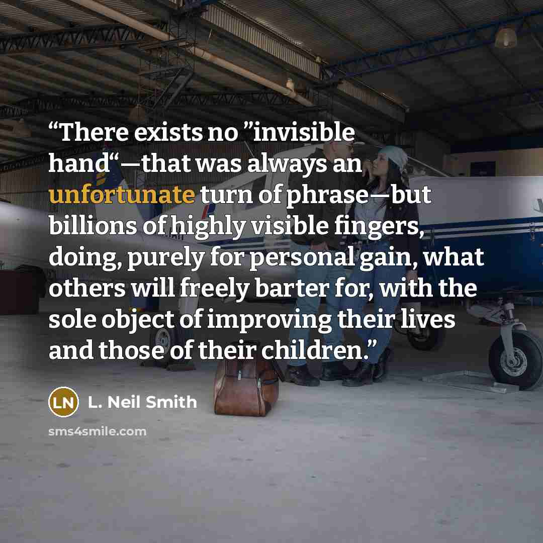 “There exists no ”invisible hand“—that was always an unfortunate turn of phrase—but billions of highly visible fingers, doing, purely for personal gain, what others will freely barter for, with the sole object of improving their lives and those of their children.” quote by L. Neil Smith