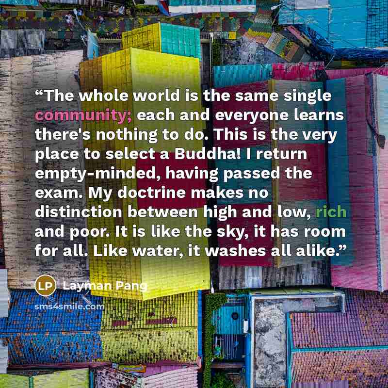 “The whole world is the same single community; each and everyone learns there's nothing to do. This is the very place to select a Buddha! I return empty-minded, having passed the exam. My doctrine makes no distinction between high and low, rich and poor. It is like the sky, it has room for all…” quote by Layman Pang