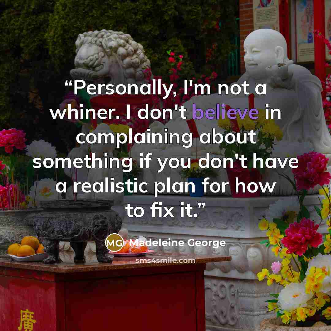 “Personally, I'm not a whiner. I don't believe in complaining about something if you don't have a realistic plan for how to fix it.” quote by Madeleine George