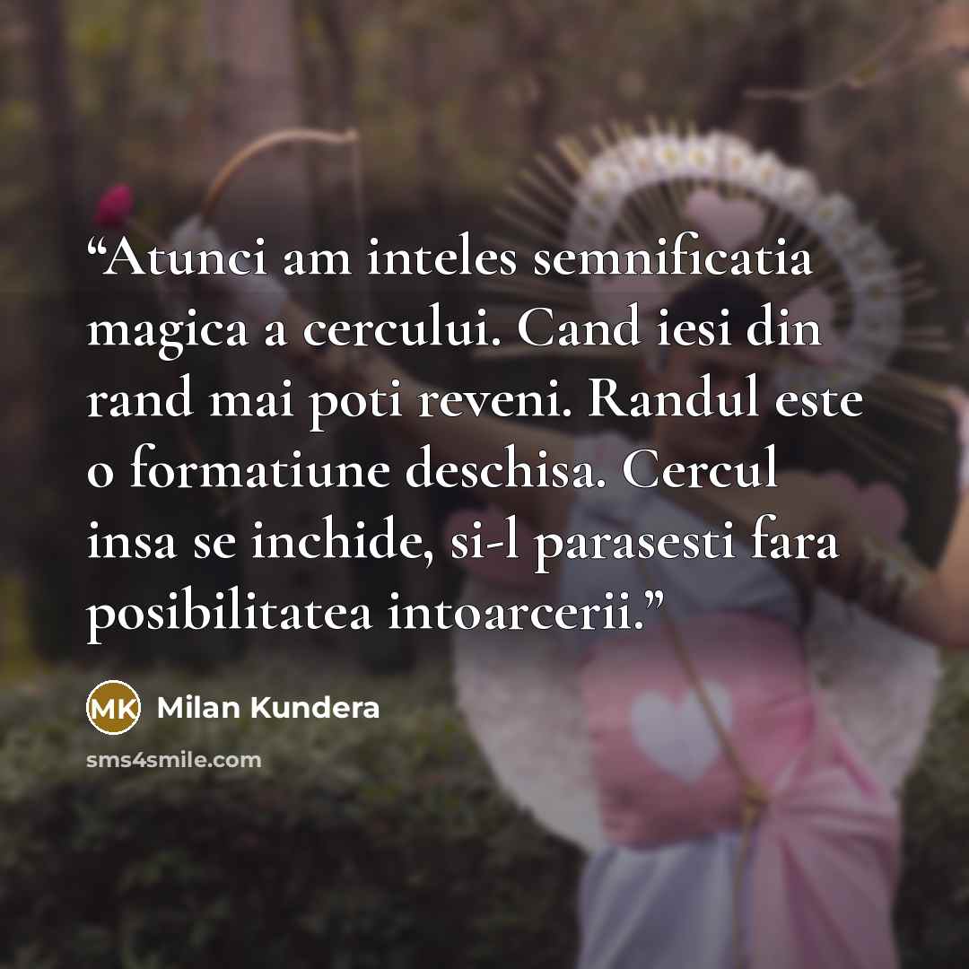 “Atunci am inteles semnificatia magica a cercului. Cand iesi din rand mai poti reveni. Randul este o formatiune deschisa. Cercul insa se inchide, si-l parasesti fara posibilitatea intoarcerii.” quote by Milan Kundera