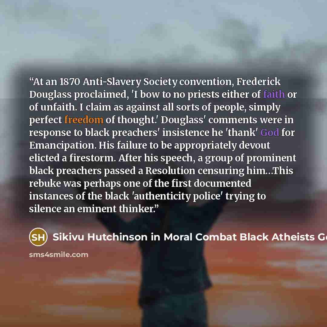 “At an 1870 Anti-Slavery Society convention, Frederick Douglass proclaimed, 'I bow to no priests either of faith or of unfaith. I claim as against all sorts of people, simply perfect freedom of thought.' Douglass' comments were in response to black preachers' insistence he 'thank' God for…” quote by Sikivu Hutchinson in Moral Combat Black Atheists Gender Politics and the Values Wars