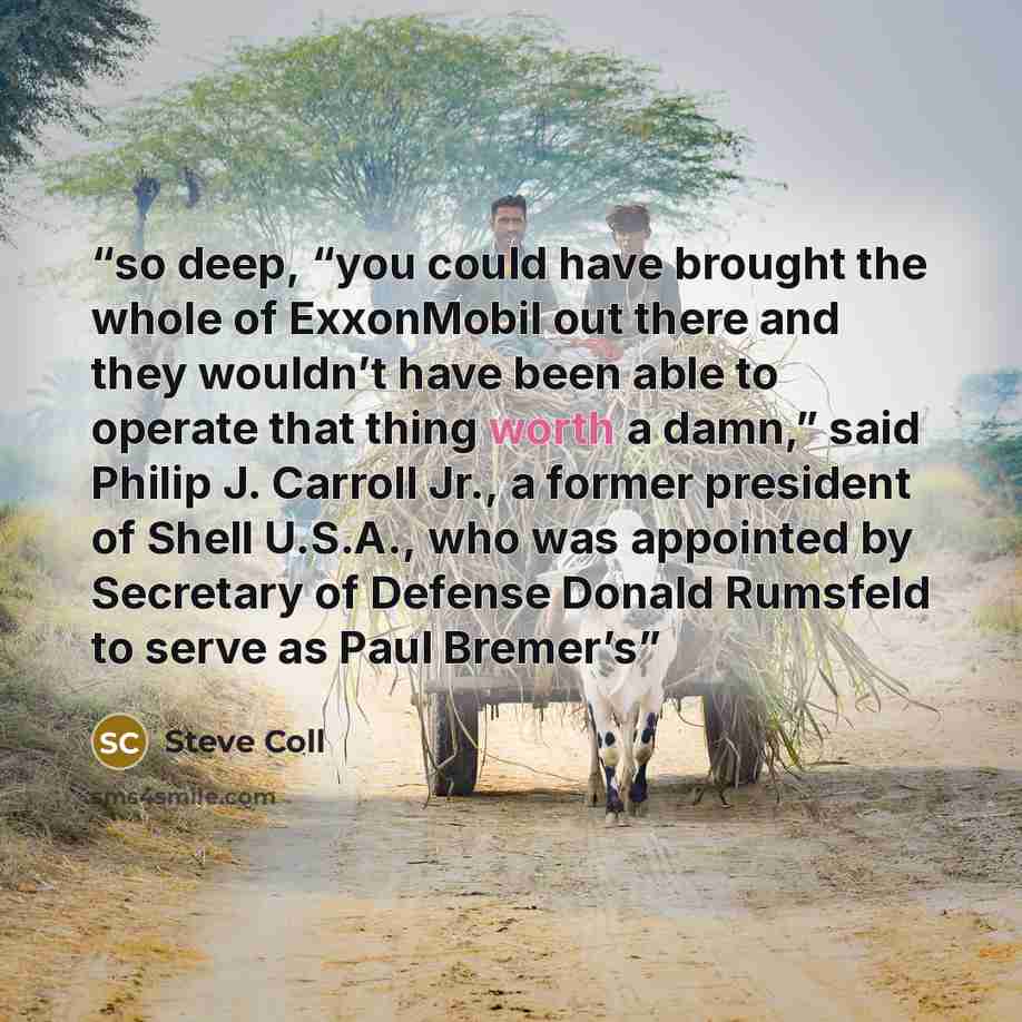 “so deep, “you could have brought the whole of ExxonMobil out there and they wouldn’t have been able to operate that thing worth a damn,” said Philip J. Carroll Jr., a former president of Shell U.S.A., who was appointed by Secretary of Defense Donald Rumsfeld to serve as Paul Bremer’s” quote by Steve Coll