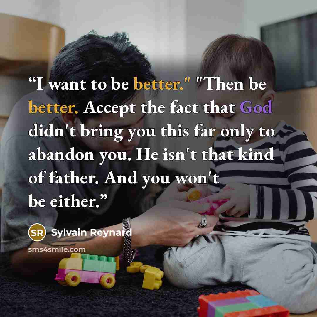 “I want to be better." "Then be better. Accept the fact that God didn't bring you this far only to abandon you. He isn't that kind of father. And you won't be either.” quote by Sylvain Reynard