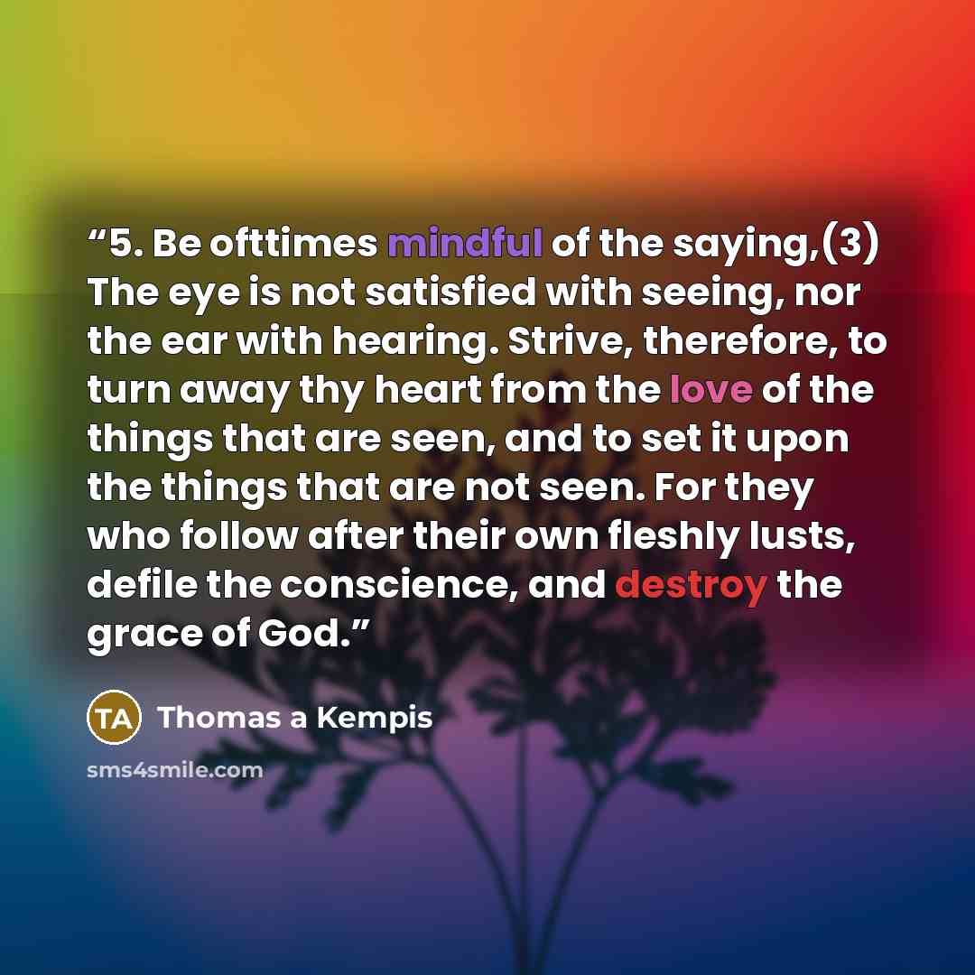 “5. Be ofttimes mindful of the saying,(3) The eye is not satisfied with seeing, nor the ear with hearing. Strive, therefore, to turn away thy heart from the love of the things that are seen, and to set it upon the things that are not seen. For they who follow after their own fleshly lusts, defile…” quote by Thomas à Kempis