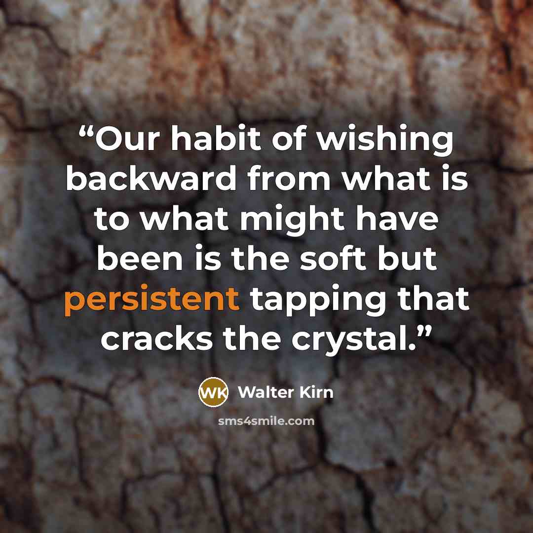 “Our habit of wishing backward from what is to what might have been is the soft but persistent tapping that cracks the crystal.” quote by Walter Kirn
