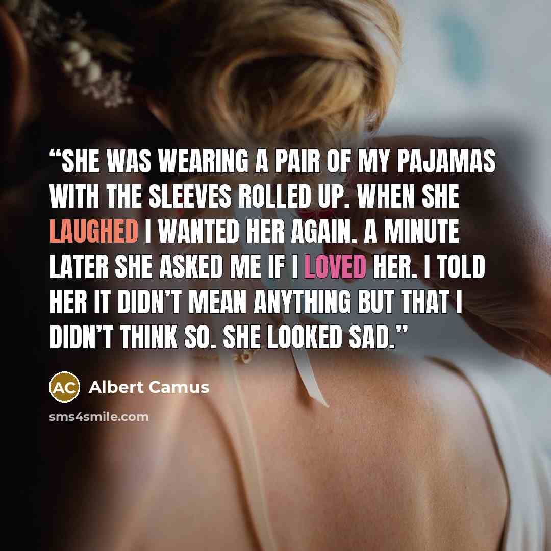 “She was wearing a pair of my pajamas with the sleeves rolled up. When she laughed I wanted her again. A minute later she asked me if I loved her. I told her it didn’t mean anything but that I didn’t think so. She looked sad.” quote by Albert Camus