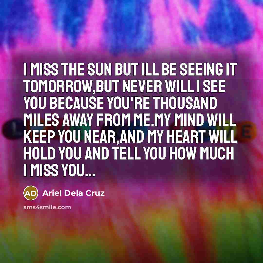 “I miss the sun but ill be seeing it tomorrow,but never will I see you because you're thousand miles away from me.my mind will keep you near,and my heart will hold you and tell you how much I miss you…” quote by Ariel Dela Cruz