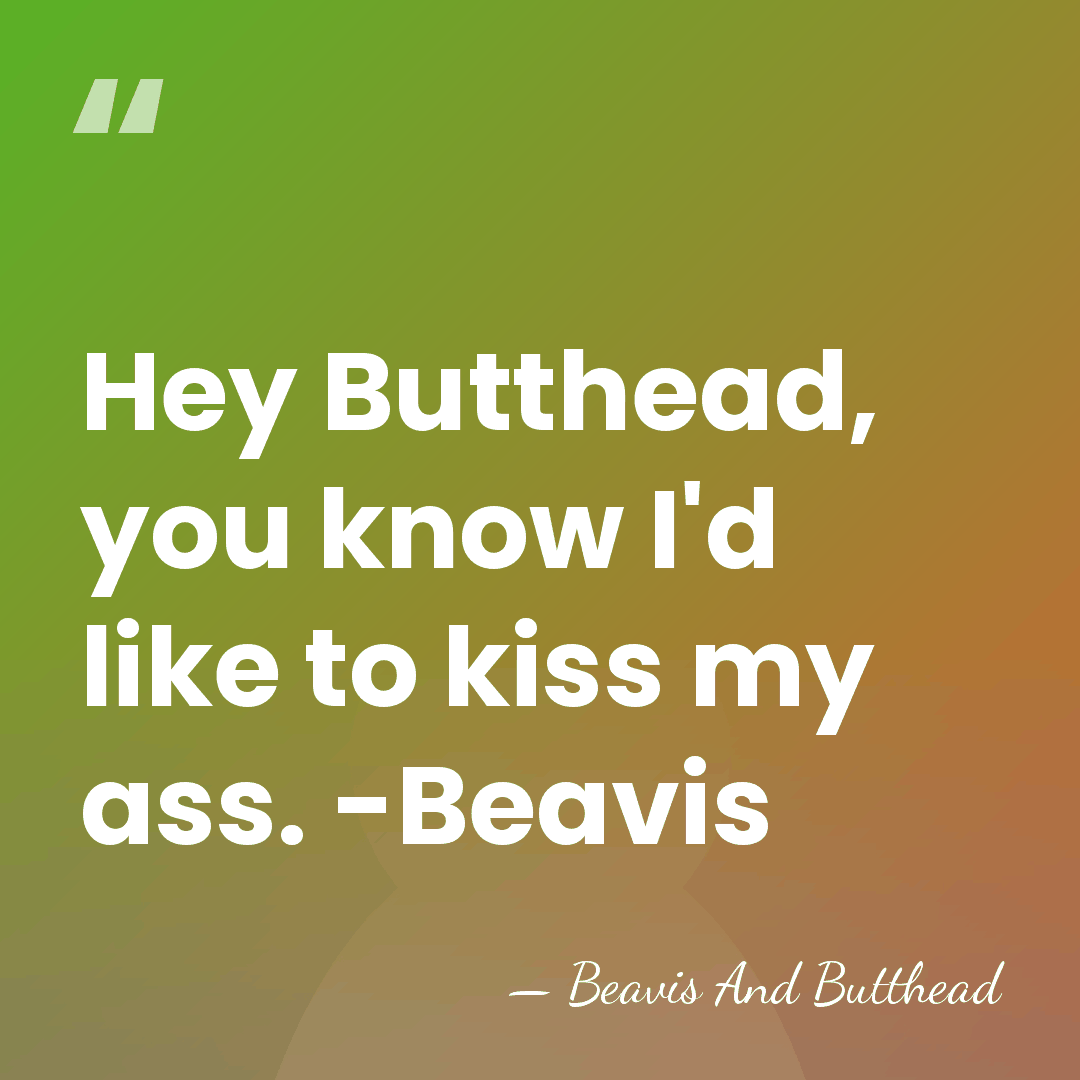 Hey Butthead, you know I'd like to kiss my ass. -Beavis - Beavis And Butthead