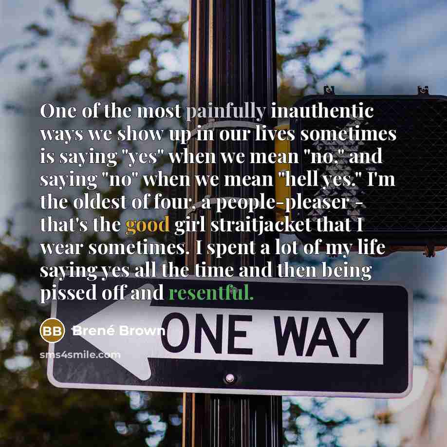 “One of the most painfully inauthentic ways we show up in our lives sometimes is saying "yes" when we mean "no," and saying "no" when we mean "hell yes." I'm the oldest of four, a people-pleaser - that's the good girl straitjacket that I wear sometimes. I spent a lot of my life saying yes all the…” quote by Brené Brown