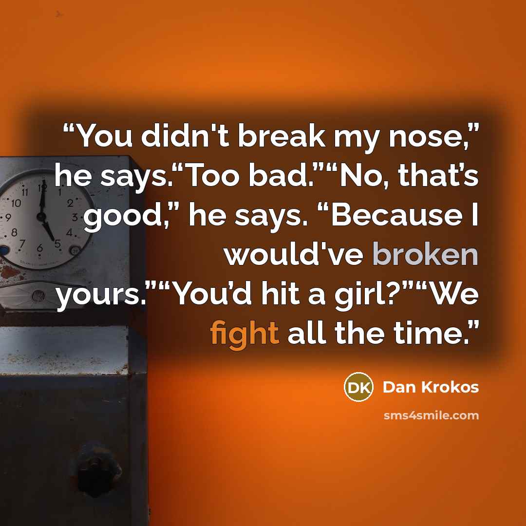 “You didn't break my nose,” he says.“Too bad.”“No, that’s good,” he says. “Because I would've broken yours.”“You’d hit a girl?”“We fight all the time.” quote by Dan Krokos