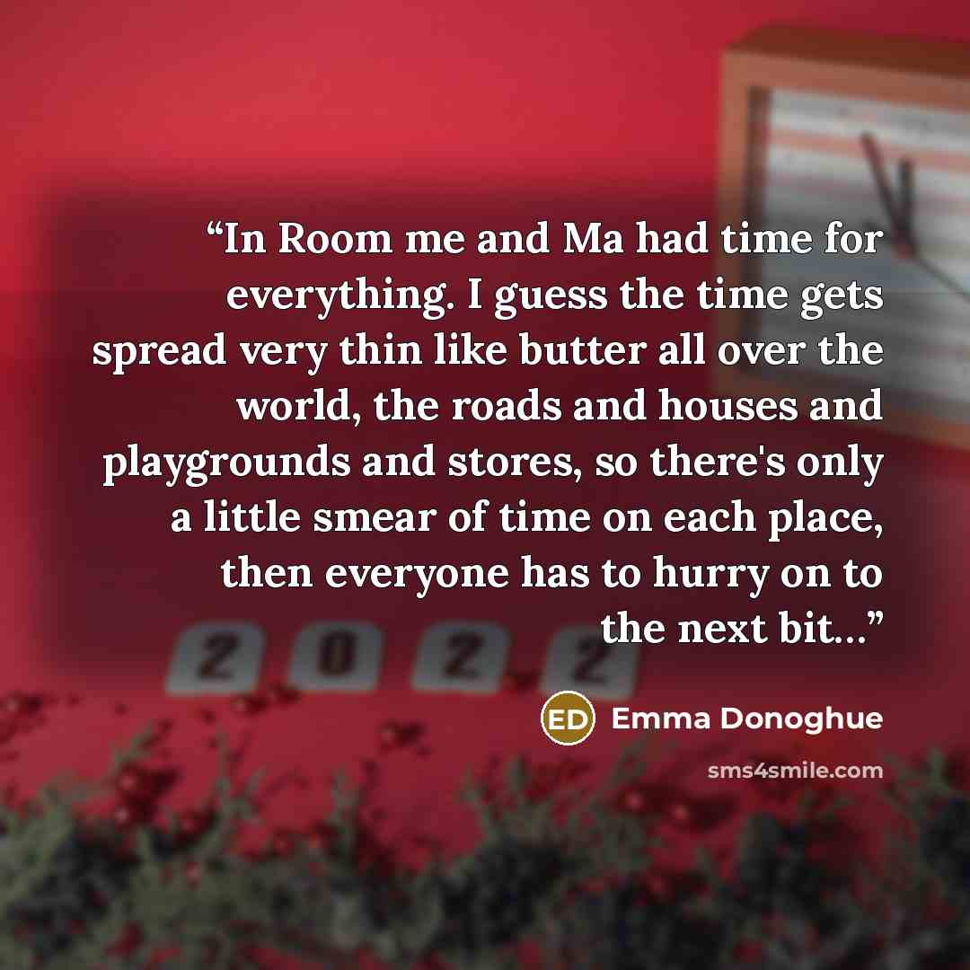 “In Room me and Ma had time for everything. I guess the time gets spread very thin like butter all over the world, the roads and houses and playgrounds and stores, so there's only a little smear of time on each place, then everyone has to hurry on to the next bit…” quote by Emma Donoghue