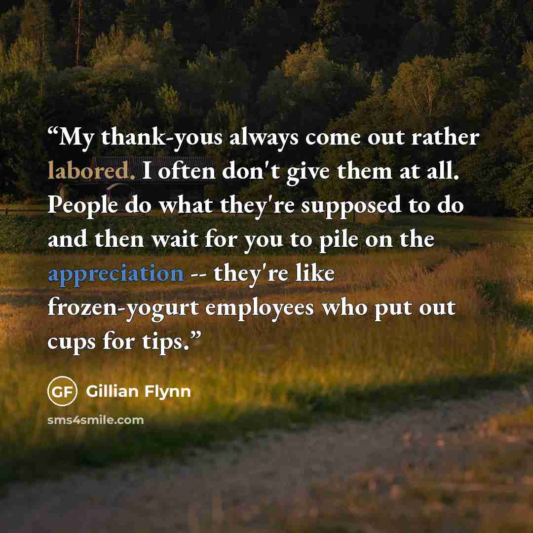 “My thank-yous always come out rather labored. I often don't give them at all. People do what they're supposed to do and then wait for you to pile on the appreciation -- they're like frozen-yogurt employees who put out cups for tips.” quote by Gillian Flynn