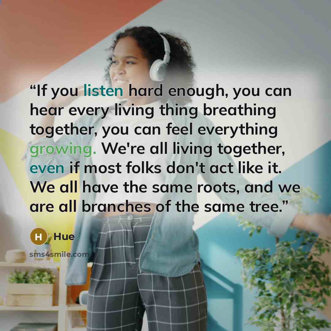 “If you listen hard enough, you can hear every living thing breathing together, you can feel everything growing. We're all living together, even if most folks don't act like it. We all have the same roots, and we are all branches of the same tree.” quote by Hue