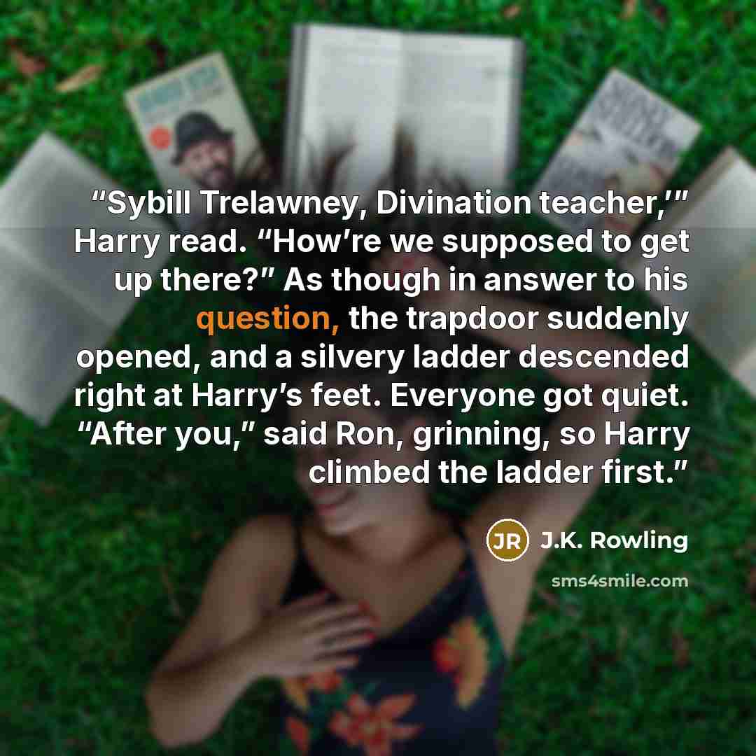 “Sybill Trelawney, Divination teacher,’” Harry read. “How’re we supposed to get up there?” As though in answer to his question, the trapdoor suddenly opened, and a silvery ladder descended right at Harry’s feet. Everyone got quiet. “After you,” said Ron, grinning, so Harry climbed the ladder first.” quote by J.K. Rowling