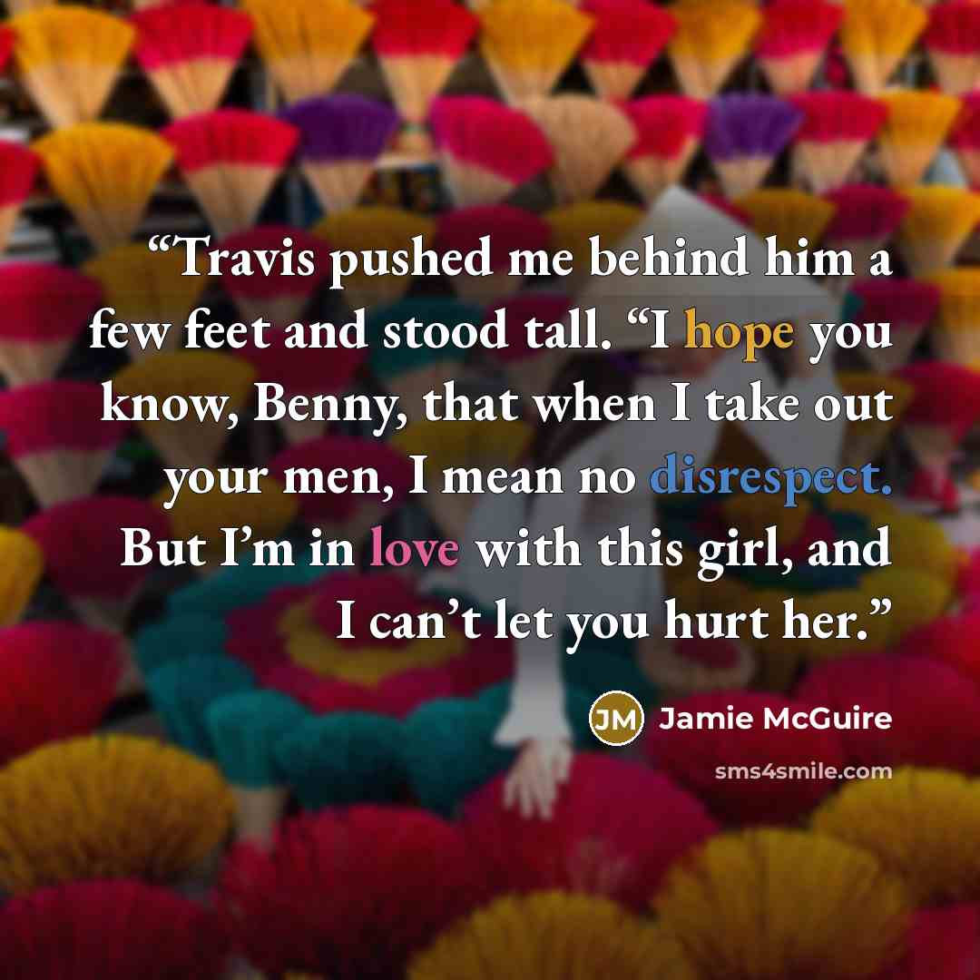 “Travis pushed me behind him a few feet and stood tall. “I hope you know, Benny, that when I take out your men, I mean no disrespect. But I’m in love with this girl, and I can’t let you hurt her.” quote by Jamie McGuire