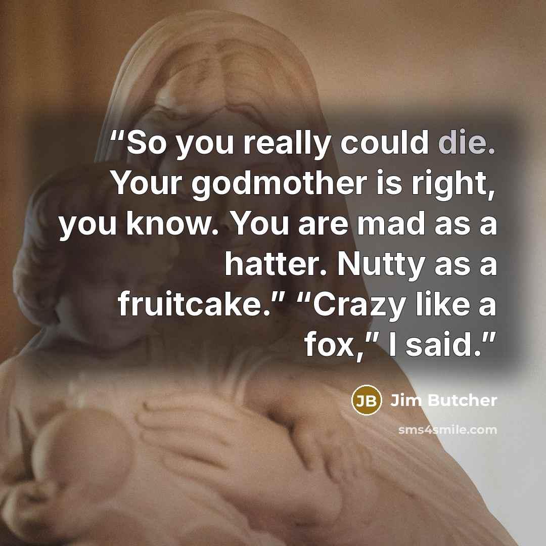 “So you really could die. Your godmother is right, you know. You are mad as a hatter. Nutty as a fruitcake.” “Crazy like a fox,” I said.” quote by Jim Butcher