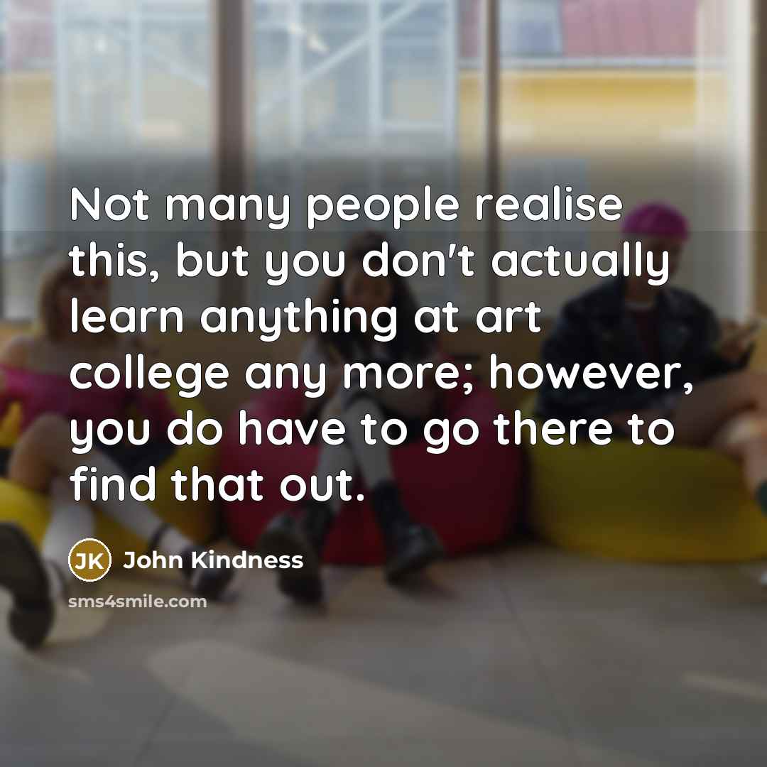 “Not many people realise this, but you don't actually learn anything at art college any more; however, you do have to go there to find that out.” quote by John Kindness