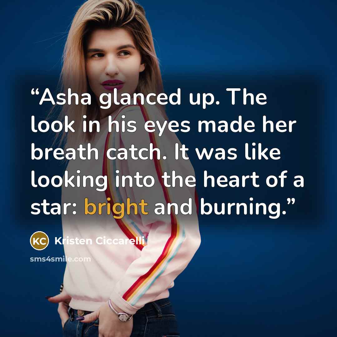 “Asha glanced up. The look in his eyes made her breath catch. It was like looking into the heart of a star: bright and burning.” quote by Kristen Ciccarelli