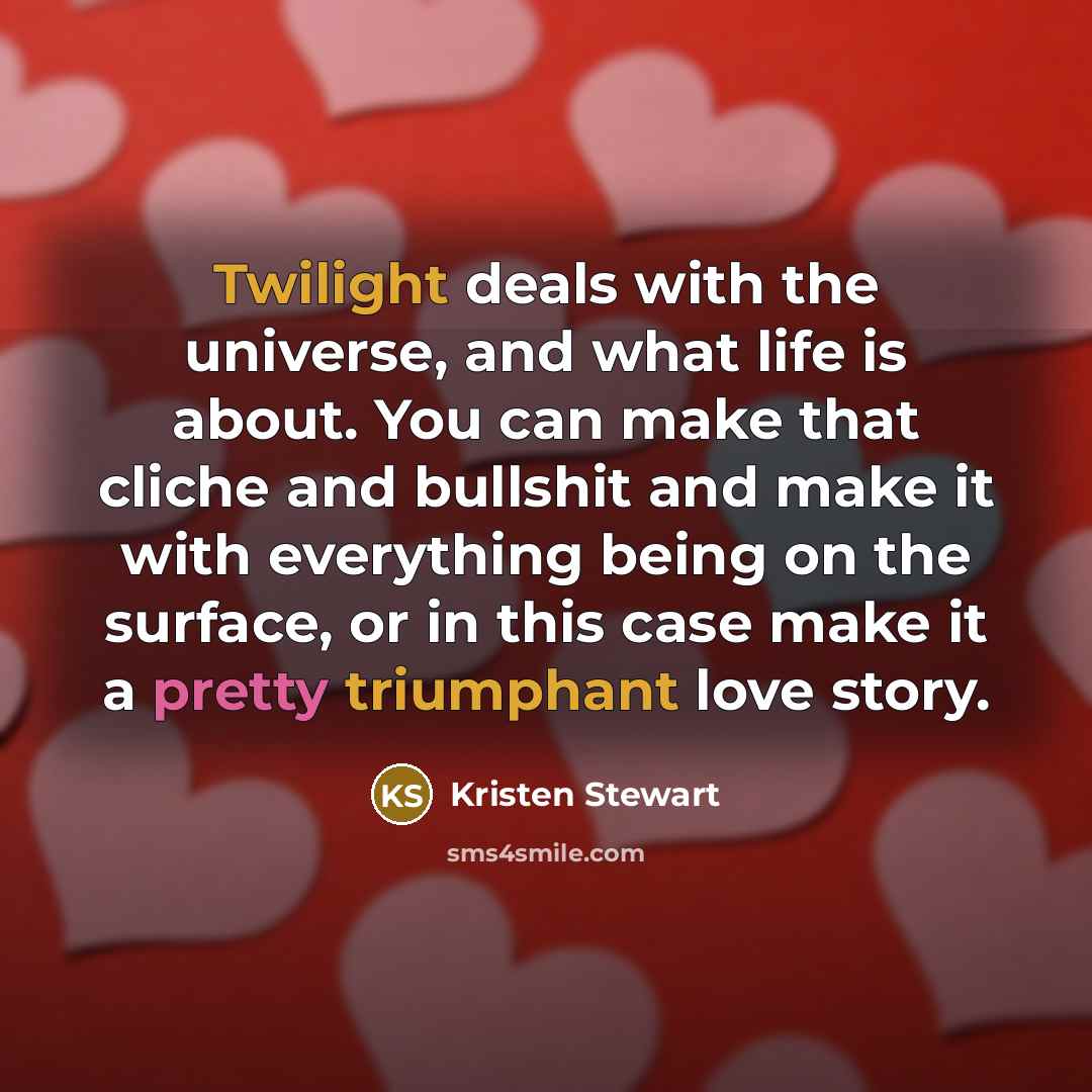 “Twilight deals with the universe, and what life is about. You can make that cliche and bullshit and make it with everything being on the surface, or in this case make it a pretty triumphant love story.” quote by Kristen Stewart